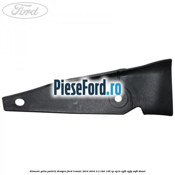 Element grila parbriz dreapta Ford Transit 2014-2018 2.2 TDCi 125 cp CY14, CYF5, CYFG, USF6 diesel