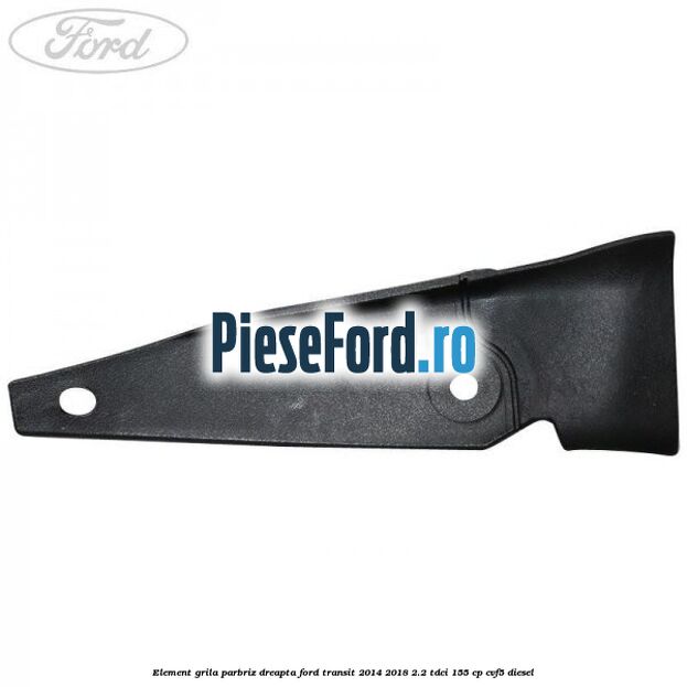 Element grila parbriz dreapta Ford Transit 2014-2018 2.2 TDCi 155 cp CVF5 diesel