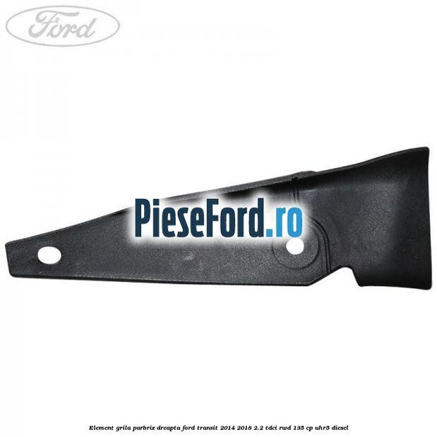 Element grila parbriz dreapta Ford Transit 2014-2018 2.2 TDCi RWD 135 cp UHR5 diesel