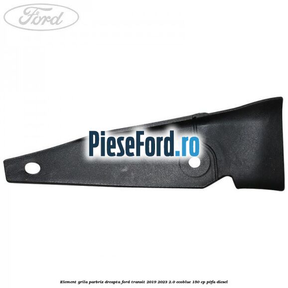 Element grila parbriz dreapta Ford Transit 2019-2023 2.0 EcoBlue 150 cp P0FA diesel