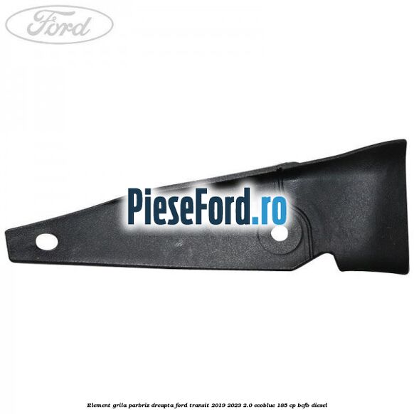 Element grila parbriz dreapta Ford Transit 2019-2023 2.0 EcoBlue 185 cp BCFB diesel