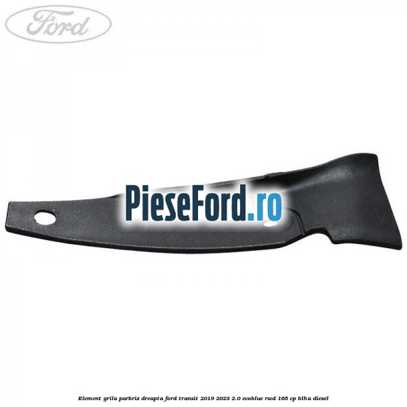 Element grila parbriz dreapta Ford Transit 2019-2023 2.0 EcoBlue RWD 165 cp BLHA diesel