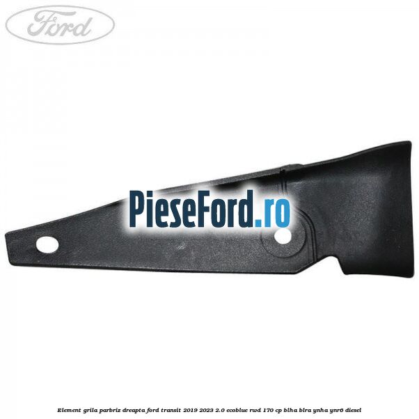 Element grila parbriz dreapta Ford Transit 2019-2023 2.0 EcoBlue RWD 170 cp BLHA, BLRA, YNHA, YNR6 diesel