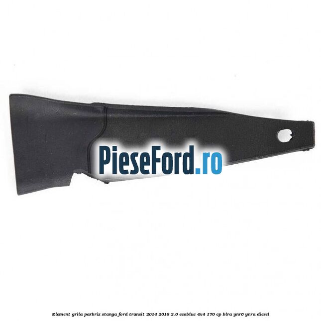 Element grila parbriz stanga Ford Transit 2014-2018 2.0 EcoBlue 4x4 170 cp BLRA, YNR6, YNRA diesel