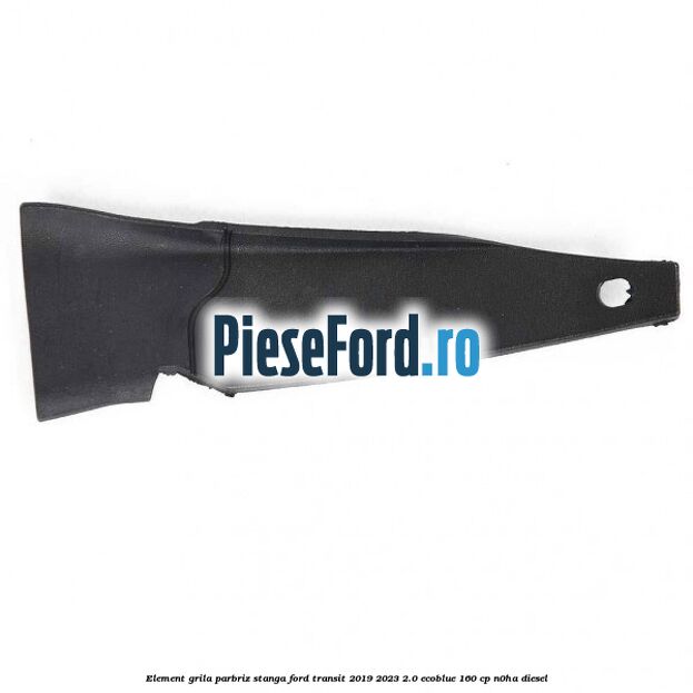 Element grila parbriz stanga Ford Transit 2019-2023 2.0 EcoBlue 160 cp N0HA diesel