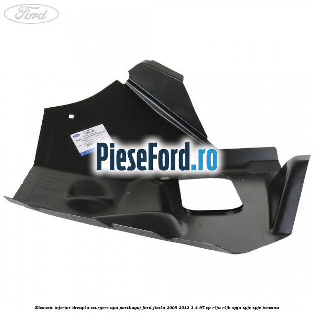Element inferior dreapta scurgere apa portbagaj Ford Fiesta 2008-2012 1.4 97 cp RTJA, RTJB, SPJA, SPJC, SPJE benzina