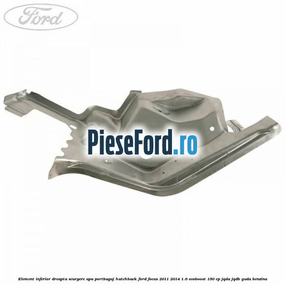 Element inferior dreapta scurgere apa portbagaj hatchback Ford Focus 2011-2014 1.6 EcoBoost 150 cp JQDA, JQDB, YUDA benzina