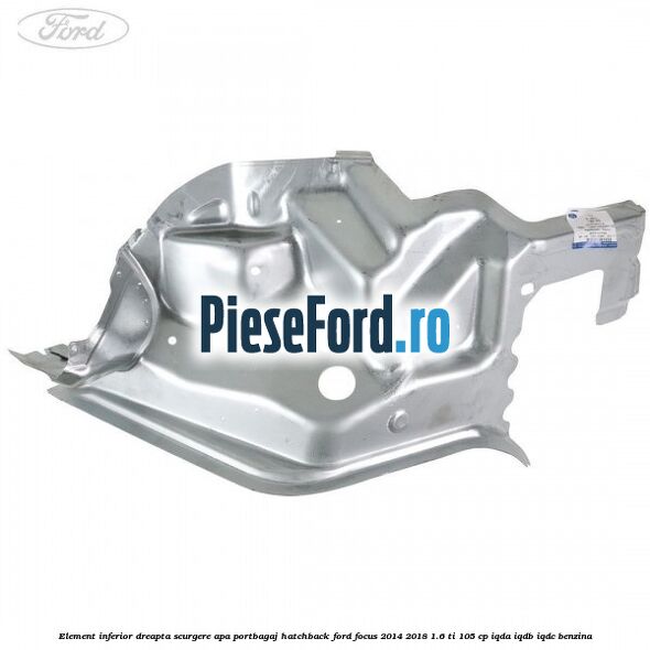 Element inferior dreapta scurgere apa portbagaj hatchback Ford Focus 2014-2018 1.6 Ti 105 cp Element inferior dreapta scurgere apa portbagaj hatchback Ford Focus 2014-2018 1.6 Ti 105 cp IQDA, IQDB, IQDC benzina