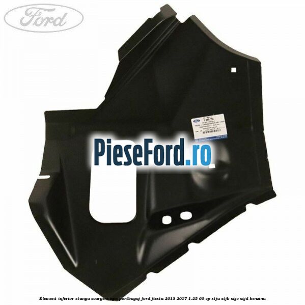 Element inferior stanga scurgere apa portbagaj Ford Fiesta 2013-2017 1.25 60 cp STJA, STJB, STJC, STJD benzina