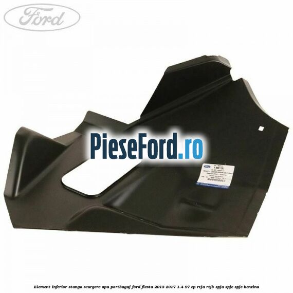 Element inferior stanga scurgere apa portbagaj Ford Fiesta 2013-2017 1.4 97 cp RTJA, RTJB, SPJA, SPJC, SPJE benzina