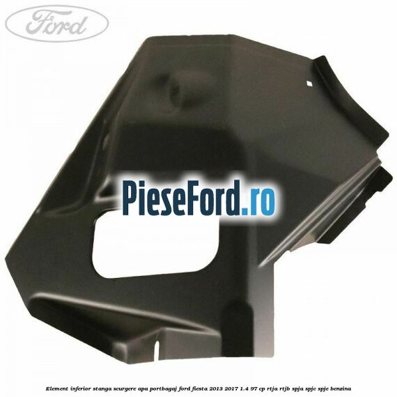 Element inferior stanga scurgere apa portbagaj Ford Fiesta 2013-2017 1.4 97 cp RTJA, RTJB, SPJA, SPJC, SPJE benzina