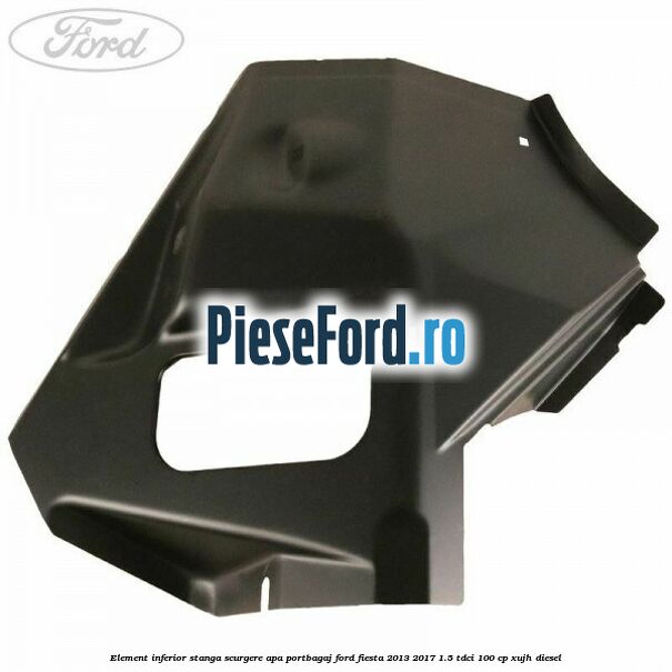 Element inferior stanga scurgere apa portbagaj Ford Fiesta 2013-2017 1.5 TDCi 100 cp XUJH diesel