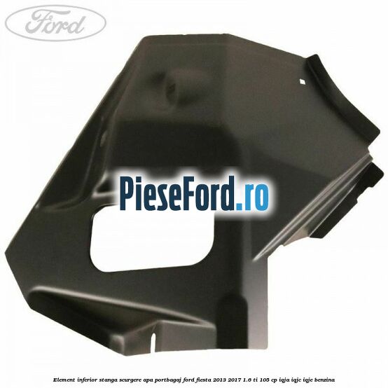 Element inferior stanga scurgere apa portbagaj Ford Fiesta 2013-2017 1.6 Ti 105 cp IQJA, IQJC, IQJE benzina