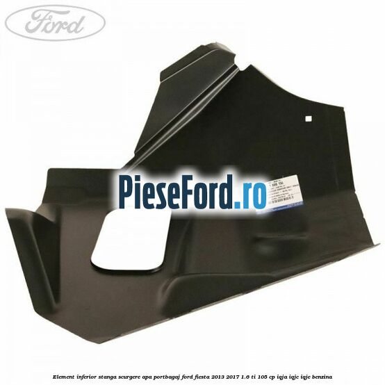 Element inferior stanga scurgere apa portbagaj Ford Fiesta 2013-2017 1.6 Ti 105 cp IQJA, IQJC, IQJE benzina
