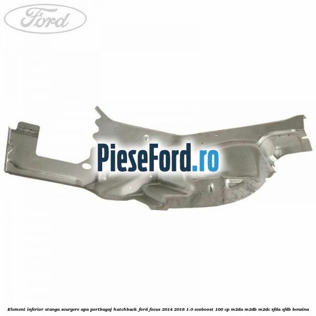Element inferior stanga scurgere apa portbagaj hatchback Ford Focus 2014-2018 1.0 EcoBoost 100 cp M2DA, M2DB, M2DC, SFDA, SFDB benzina