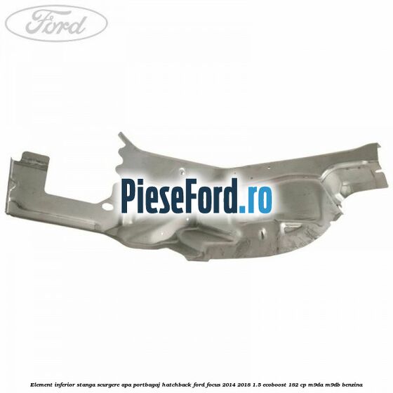 Element inferior stanga scurgere apa portbagaj hatchback Ford Focus 2014-2018 1.5 EcoBoost 182 cp M9DA, M9DB benzina