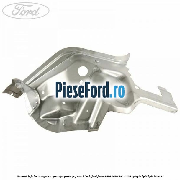 Element inferior stanga scurgere apa portbagaj hatchback Ford Focus 2014-2018 1.6 Ti 105 cp IQDA, IQDB, IQDC benzina