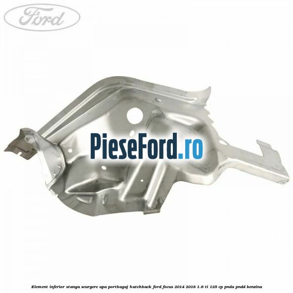 Element inferior stanga scurgere apa portbagaj hatchback Ford Focus 2014-2018 1.6 Ti 125 cp PNDA, PNDD benzina