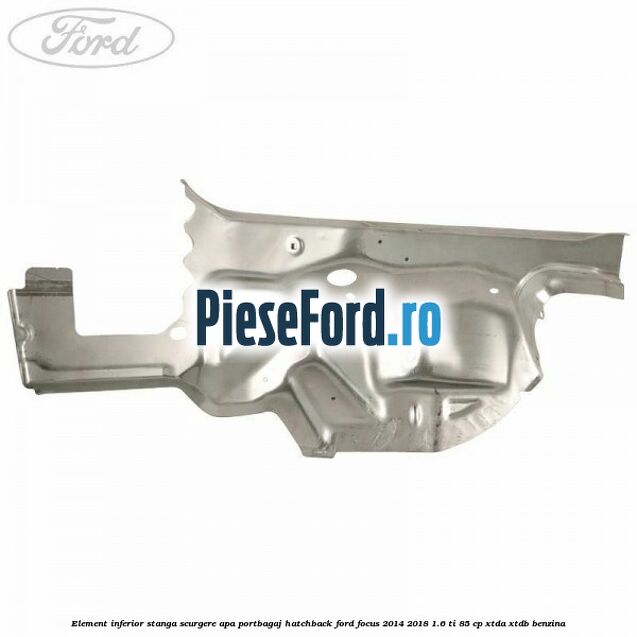 Element inferior stanga scurgere apa portbagaj hatchback Ford Focus 2014-2018 1.6 Ti 85 cp Element inferior stanga scurgere apa portbagaj hatchback Ford Focus 2014-2018 1.6 Ti 85 cp XTDA, XTDB benzina