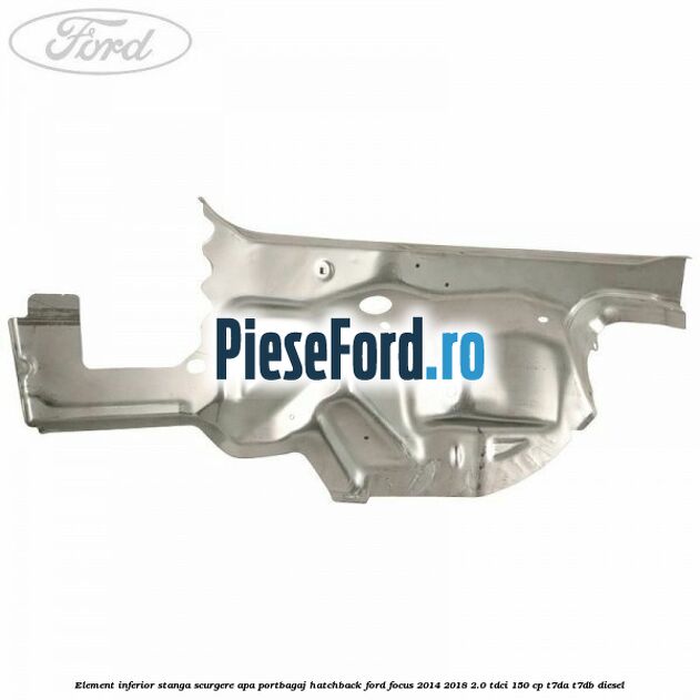 Element inferior stanga scurgere apa portbagaj hatchback Ford Focus 2014-2018 2.0 TDCi 150 cp Element inferior stanga scurgere apa portbagaj hatchback Ford Focus 2014-2018 2.0 TDCi 150 cp T7DA, T7DB diesel