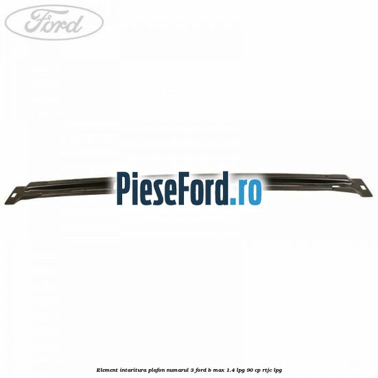 Element intaritura plafon numarul 3 Ford B-Max 1.4 LPG 90 cp RTJC LPG