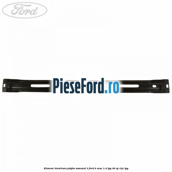 Element intaritura plafon numarul 3 Ford B-Max 1.4 LPG 90 cp RTJC LPG