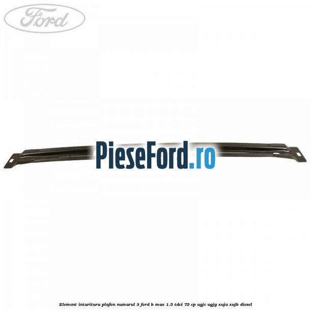 Element intaritura plafon numarul 3 Ford B-Max 1.5 TDCi 75 cp UGJC, UGJG, XUJA, XUJB diesel