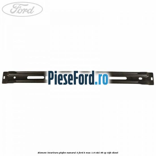 Element intaritura plafon numarul 3 Ford B-Max 1.6 TDCi 95 cp Element intaritura plafon numarul 3 Ford B-Max 1.6 TDCi 95 cp T3JB diesel