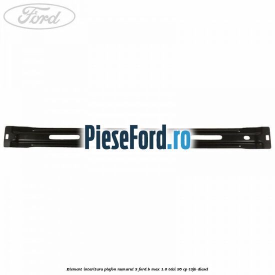 Element intaritura plafon numarul 3 Ford B-Max 1.6 TDCi 95 cp Element intaritura plafon numarul 3 Ford B-Max 1.6 TDCi 95 cp T3JB diesel