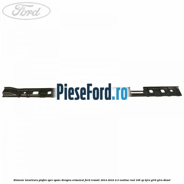 Element intaritura plafon spre spate dreapta orizontal Ford Transit 2014-2018 2.0 EcoBlue RWD 105 cp BJRA, YLR6, YLRA diesel