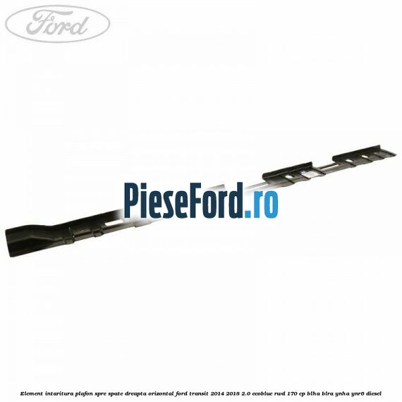 Element intaritura plafon spre spate dreapta orizontal Ford Transit 2014-2018 2.0 EcoBlue RWD 170 cp BLHA, BLRA, YNHA, YNR6 diesel