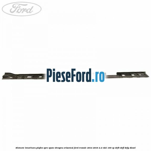 Element intaritura plafon spre spate dreapta orizontal Ford Transit 2014-2018 2.2 TDCi 100 cp DRF5, DRFF, DRFG diesel