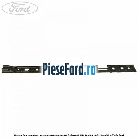 Element intaritura plafon spre spate dreapta orizontal Ford Transit 2014-2018 2.2 TDCi 100 cp DRF5, DRFF, DRFG diesel