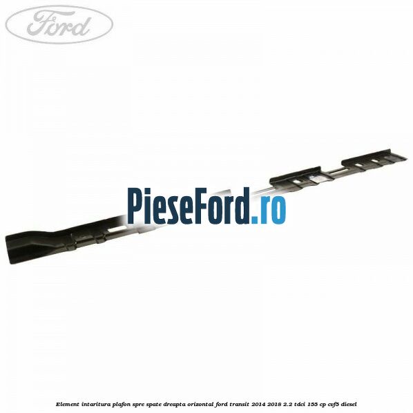 Element intaritura plafon spre spate dreapta orizontal Ford Transit 2014-2018 2.2 TDCi 155 cp CVF5 diesel