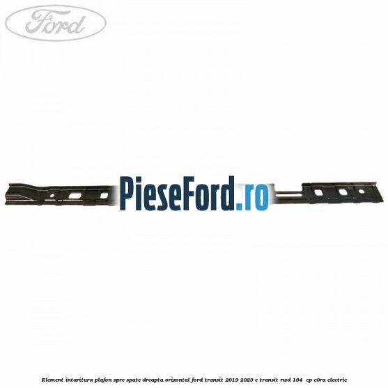 Element intaritura plafon spre spate dreapta orizontal Ford Transit 2019-2023 E-TRANSIT RWD 184  cp C0RA electric
