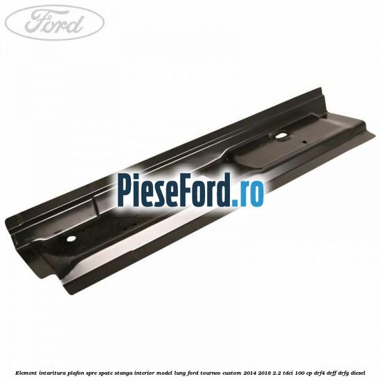 Element intaritura plafon spre spate stanga interior model lung Ford Tourneo Custom 2014-2018 2.2 TDCi 100 cp DRF4, DRFF, DRFG diesel