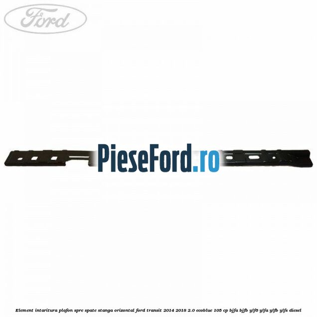 Element intaritura plafon spre spate stanga orizontal Ford Transit 2014-2018 2.0 EcoBlue 105 cp Element intaritura plafon spre spate stanga orizontal Ford Transit 2014-2018 2.0 EcoBlue 105 cp BJFA, BJFB, YLF6, YLFA, YLFB, YLFS diesel