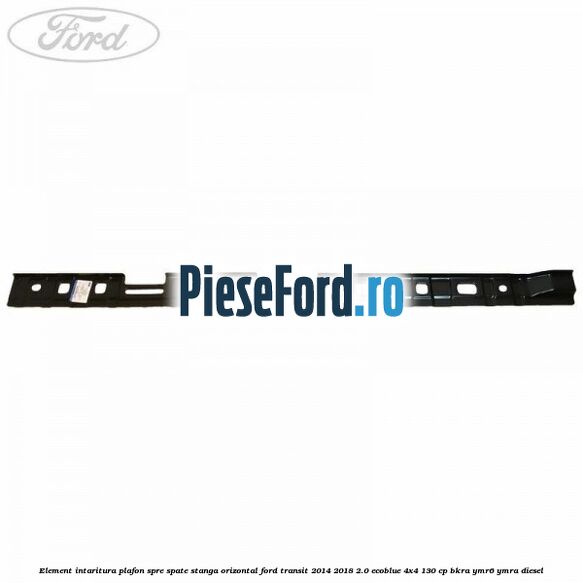 Element intaritura plafon spre spate stanga orizontal Ford Transit 2014-2018 2.0 EcoBlue 4x4 130 cp Element intaritura plafon spre spate stanga orizontal Ford Transit 2014-2018 2.0 EcoBlue 4x4 130 cp BKRA, YMR6, YMRA diesel