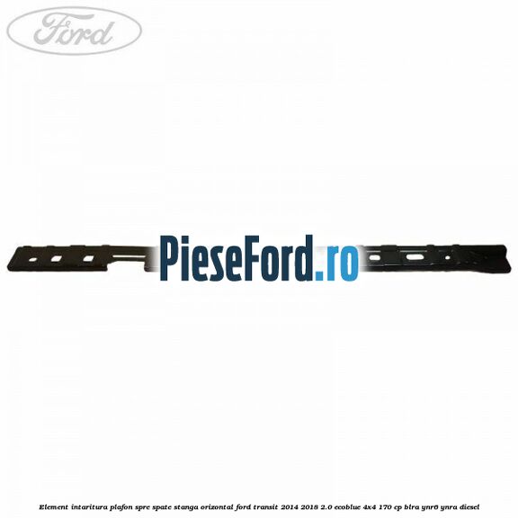 Element intaritura plafon spre spate stanga orizontal Ford Transit 2014-2018 2.0 EcoBlue 4x4 170 cp BLRA, YNR6, YNRA diesel