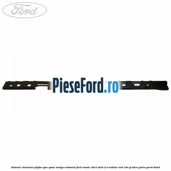 Element intaritura plafon spre spate stanga orizontal Ford Transit 2014-2018 2.0 EcoBlue RWD 130 cp Element intaritura plafon spre spate stanga orizontal Ford Transit 2014-2018 2.0 EcoBlue RWD 130 cp BKRA, YMHA, YMR6 diesel