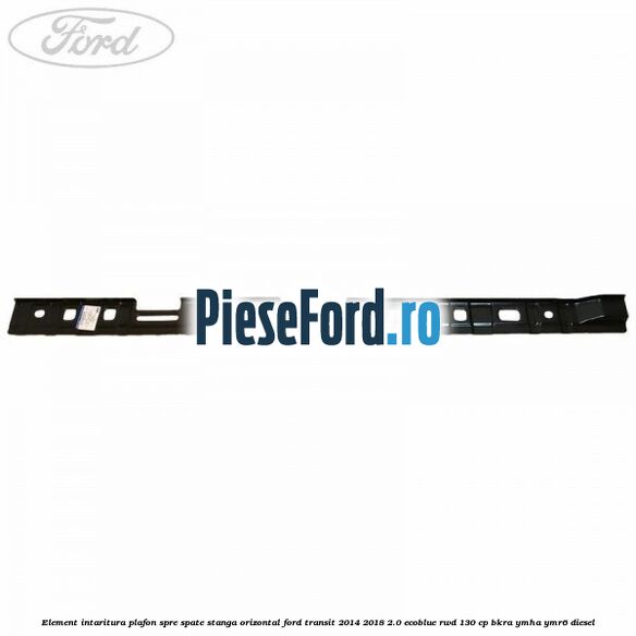 Element intaritura plafon spre spate stanga orizontal Ford Transit 2014-2018 2.0 EcoBlue RWD 130 cp Element intaritura plafon spre spate stanga orizontal Ford Transit 2014-2018 2.0 EcoBlue RWD 130 cp BKRA, YMHA, YMR6 diesel