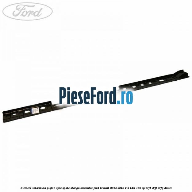 Element intaritura plafon spre spate stanga orizontal Ford Transit 2014-2018 2.2 TDCi 100 cp DRF5, DRFF, DRFG diesel