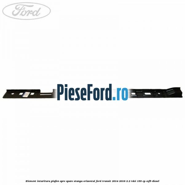 Element intaritura plafon spre spate stanga orizontal Ford Transit 2014-2018 2.2 TDCi 155 cp CVF5 diesel