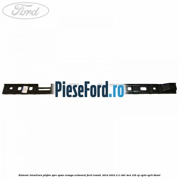 Element intaritura plafon spre spate stanga orizontal Ford Transit 2014-2018 2.2 TDCi 4x4 125 cp Element intaritura plafon spre spate stanga orizontal Ford Transit 2014-2018 2.2 TDCi 4x4 125 cp CY24, CYR5 diesel