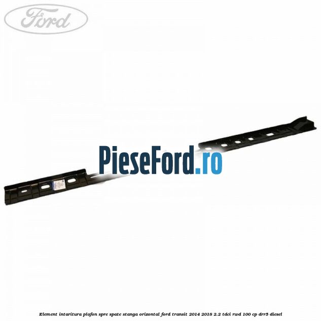Element intaritura plafon spre spate stanga orizontal Ford Transit 2014-2018 2.2 TDCi RWD 100 cp DRR5 diesel