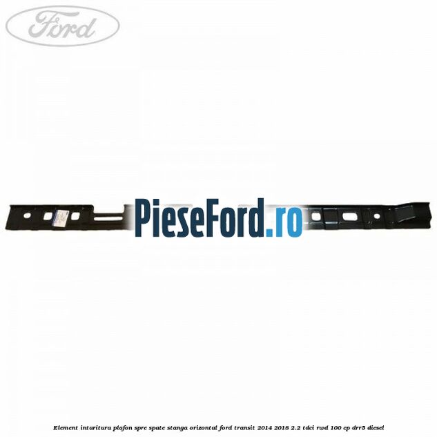 Element intaritura plafon spre spate stanga orizontal Ford Transit 2014-2018 2.2 TDCi RWD 100 cp DRR5 diesel