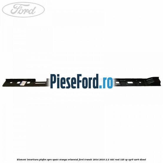 Element intaritura plafon spre spate stanga orizontal Ford Transit 2014-2018 2.2 TDCi RWD 125 cp CYR5, USR6 diesel