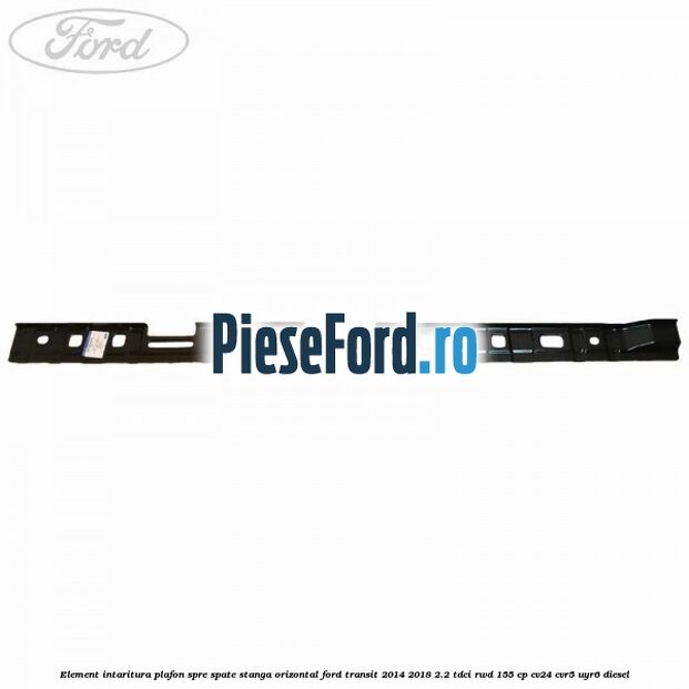 Element intaritura plafon spre spate stanga orizontal Ford Transit 2014-2018 2.2 TDCi RWD 155 cp Element intaritura plafon spre spate stanga orizontal Ford Transit 2014-2018 2.2 TDCi RWD 155 cp CV24, CVR5, UYR6 diesel