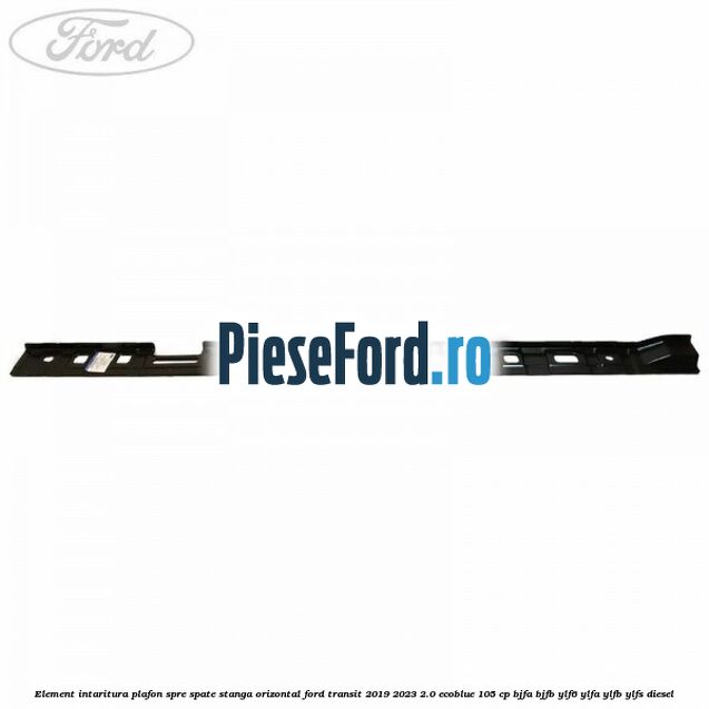 Element intaritura plafon spre spate stanga orizontal Ford Transit 2019-2023 2.0 EcoBlue 105 cp BJFA, BJFB, YLF6, YLFA, YLFB, YLFS diesel