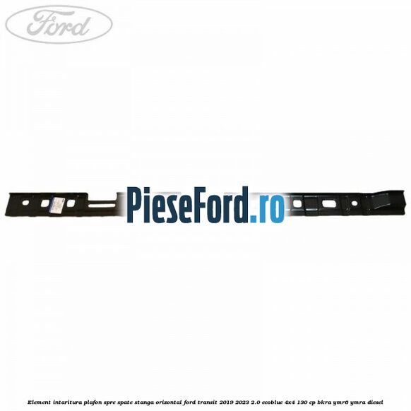 Element intaritura plafon spre spate stanga orizontal Ford Transit 2019-2023 2.0 EcoBlue 4x4 130 cp BKRA, YMR6, YMRA diesel